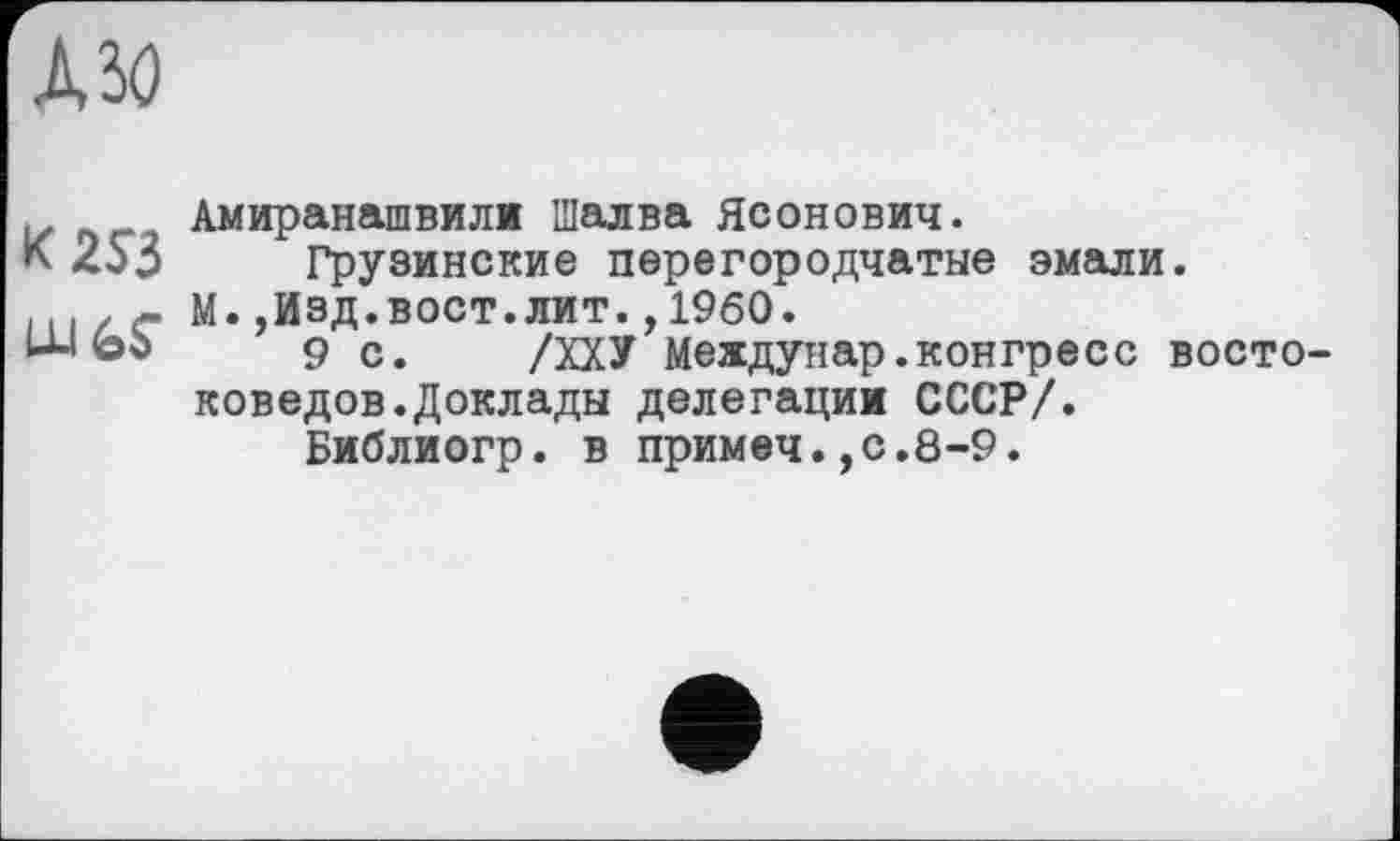 ﻿АЗО
К 253 шь?
Амиранашвили Шалва Ясонович.
Грузинские перегородчатые эмали.
М.,Изд.вост.лит.,1960.
9 с. /ХХУ Междунар.конгреес востоковедов. Доклады делегации СССР/.
Библиогр. в примеч.,с.8-9.